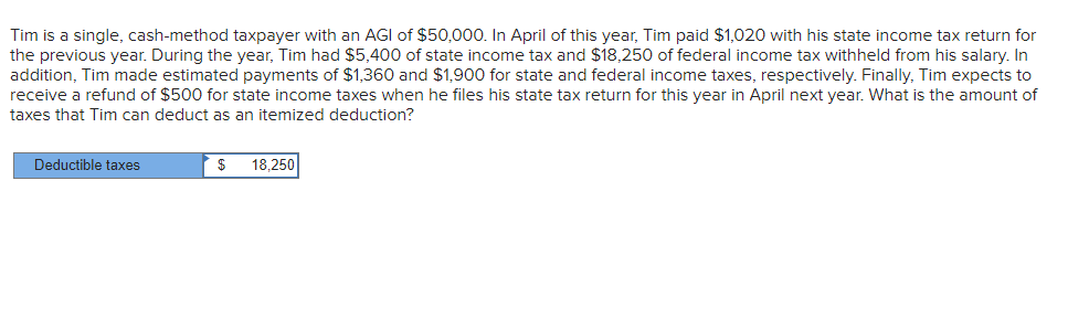 Tim is a single, cash-method taxpayer with an AGI of $50,000. In April of this year, Tim paid $1,020 with his state income tax return for
the previous year. During the year, Tim had $5,400 of state income tax and $18,250 of federal income tax withheld from his salary. In
addition, Tim made estimated payments of $1,360 and $1,900 for state and federal income taxes, respectively. Finally, Tim expects to
receive a refund of $500 for state income taxes when he files his state tax return for this year in April next year. What is the amount of
taxes that Tim can deduct as an itemized deduction?
Deductible taxes
18,250
