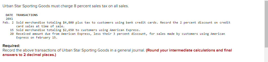 Urban Star Sporting Goods must charge 8 percent sales tax on all sales.
DATE TRANSACTIONS
20X1
Feb. 2 Sold merchandise totaling $4,800 plus tax to customers using bank credit cards. Record the 2 percent discount on credit
card sales at time of sale.
15 Sold merchandise totaling $2,650 to customers using American Express.
20 Received amount due from American Express, less their 3 percent discount, for sales made by customers using American
Express on February 15.
Required:
Record the above transactions of Urban Star Sporting Goods in a general journal. (Round your intermediate calculations and final
answers to 2 decimal places.)
