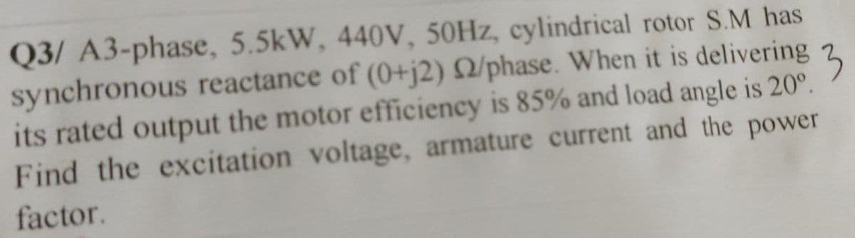 Q3/ A3-phase, 5.5kW, 440V, 50Hz, cylindrical rotor S.M has
3
synchronous reactance of (0+j2) 2/phase. When it is delivering
its rated output the motor efficiency is 85% and load angle is 20°.
Find the excitation voltage, armature current and the power
factor.