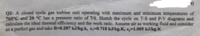 Q2: A closed cycle gas turbine unit operating with maximum and minimum temperatures of
760°C and 20 °C has a pressure ratio of 7/1. Sketch the cycle on T-S and P-V diagrams and
calculate the ideal thermal efficiency and the work ratio. Assume air as working fluid and consider
as a perfect gas and take R-0.287 kJ/kg.k, c,-0.718 kJ/kg.K, c,-1.005 kJ/kg.K