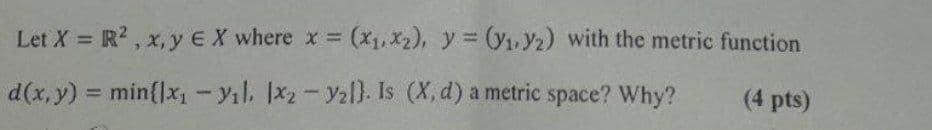 Let X = R², x, y EX where x = (x₁, x2), y = (y₁, y2) with the metric function
(4 pts)
d(x, y) = min{1x₁-yil. Ix2 - y2l). Is (X, d) a metric space? Why?