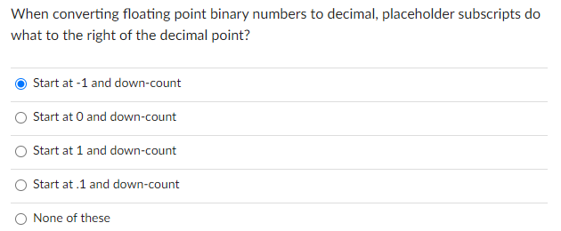 When converting floating point binary numbers to decimal, placeholder subscripts do
what to the right of the decimal point?
Start at -1 and down-count
Start at 0 and down-count
Start at 1 and down-count
Start at .1 and down-count
None of these