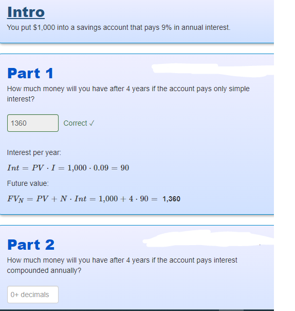 Intro
You put $1,000 into a savings account that pays 9% in annual interest.
Part 1
How much money will you have after 4 years if the account pays only simple
interest?
1360
Correct ✓
Interest per year:
Int= PV. I = 1,000 - 0.09 = 90
Future value:
FVN = PV + N. Int
0+ decimals
=
1,000+ 4.90 = 1,360
Part 2
How much money will you have after 4 years if the account pays interest
compounded annually?