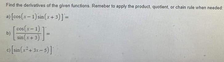 Find the derivatives of the given functions. Remeber to apply the product, quotient, or chain rule when needed:
a) [cos(x-1) sin(x+3)]'=
cos(x-1)
sin(x+3)
c) [sin(x² + 3x - 5)]
b)
=