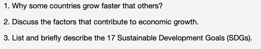 1. Why some countries grow faster that others?
2. Discuss the factors that contribute to economic growth.
3. List and briefly describe the 17 Sustainable Development Goals (SDGs).