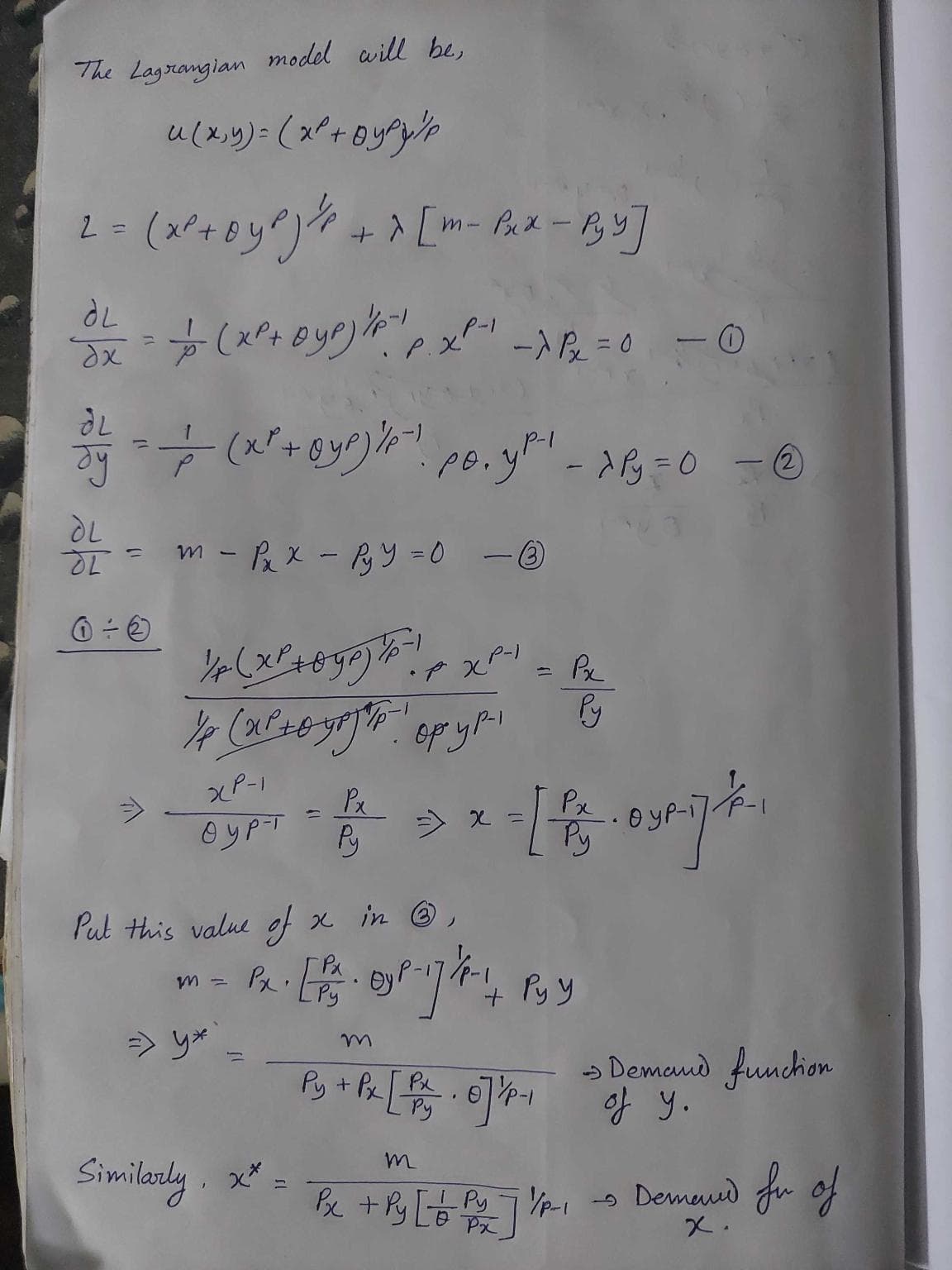 The Lagrangian model will be,
u(x, y) = (x²+ Bypy/p
2 = (x²+6²) ² + > [m- Pax-B₂Y]
ƏL
O² = 1/(x²+ Dyp) / P. ¹ P. X²-²¹ -> ²x = 0
dx
P.XP-1
dy =
&
- @yp) - 1
- ÷ (x² + y²) 4²¹ p. 3²¹ - 26=0 @
P-1
dL
गू
0÷6
=
m - Px x - PyY=0
½/P(X² + 0 yp) / ²! p
½ (x²-yropy!
XP-1
Ⓒyp-T
1
=> y*
Px
Similarly, x* =
Py
- 3
Put this value of x in Ⓡ,
P-1
PXP
=> x =
-
- - -
Px. [B. 0²-17/2 - +1
by
Py
ру у
Px
- [ Orij
Ру
Py + O]
Px [Py. 0]'/P-₁
- 0
Py
-> Demand function
of y.
m
Px + Py [ + Py 71/p₁ - Demand fr of
Px
x.