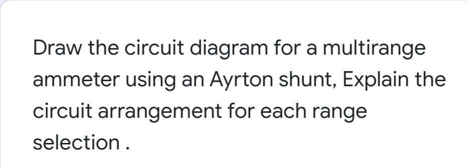 Draw the circuit diagram for a multirange
ammeter using an Ayrton shunt, Explain the
circuit arrangement for each range
selection.
