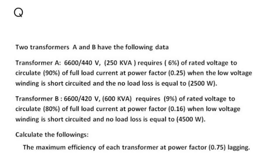 Q
Two transformers A and B have the following data
Transformer A: 6600/440 V, (250 KVA ) requires ( 6%) of rated voltage to
circulate (90%) of full load current at power factor (0.25) when the low voltage
winding is short circuited and the no load loss is equal to (2500 W).
Transformer B: 6600/420 V, (600 KVA) requires (9%) of rated voltage to
circulate (80%) of full load current at power factor (0.16) when low voltage
winding is short circuited and no load loss is equal to (4500 W).
Calculate the followings:
The maximum efficiency of each transformer at power factor (0.75) lagging.
