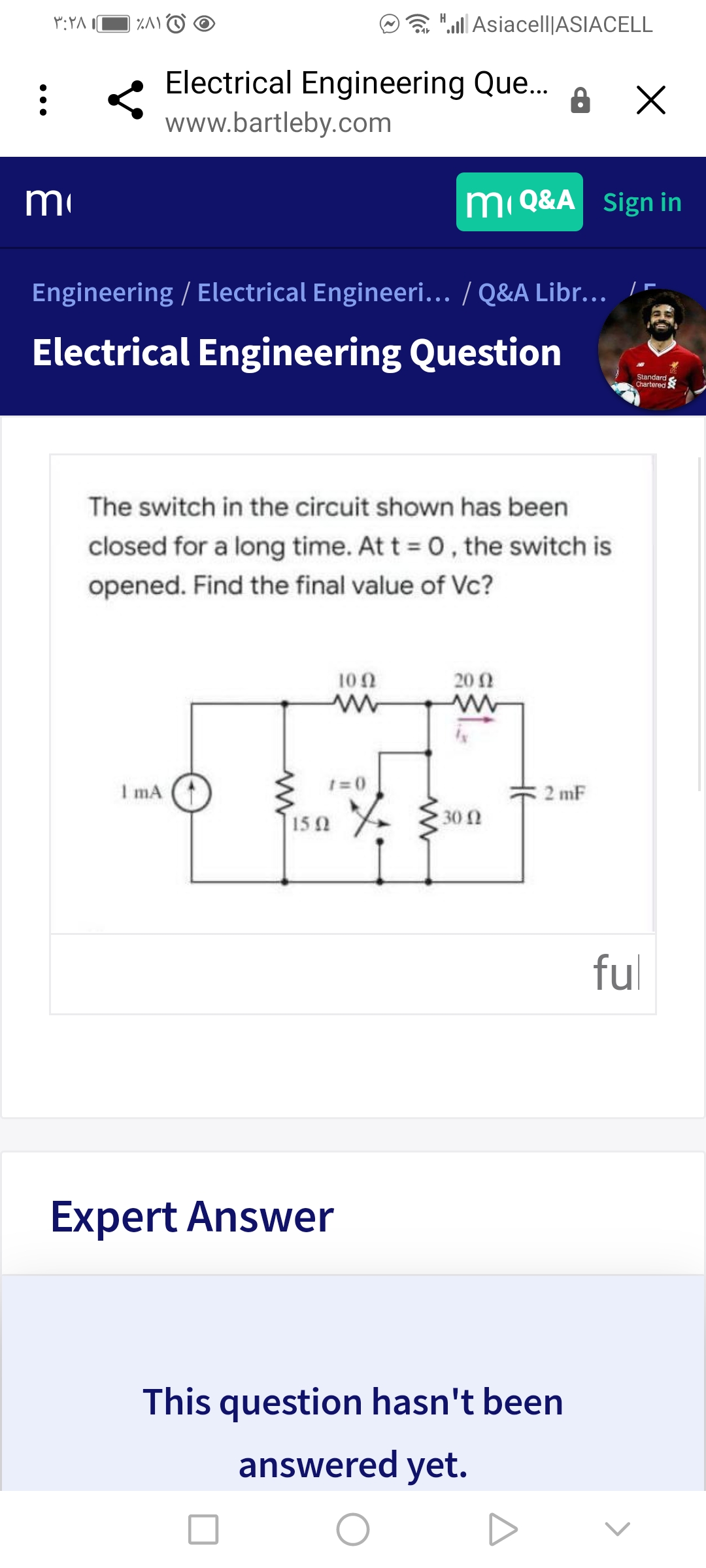 %AO O
".ll Asiacell|ASIACELL
Electrical Engineering Que..
www.bartleby.com
m
m Q&A Sign in
Engineering / Electrical Engineeri... / Q&A Libr... I-
Electrical Engineering Question
Standard
Chartered S
The switch in the circuit shown has been
closed for a long time. At t 0, the switch is
opened. Find the final value of Vc?
100
20 2
1=0
I mA (
2 mF
30 N
15 0
ful
Expert Answer
This question hasn't been
answered yet.
•••
