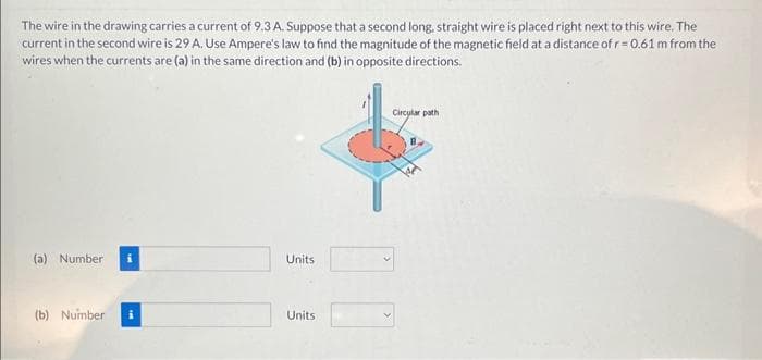 The wire in the drawing carries a current of 9.3 A. Suppose that a second long, straight wire is placed right next to this wire. The
current in the second wire is 29 A. Use Ampere's law to find the magnitude of the magnetic field at a distance of r=0.61 m from the
wires when the currents are (a) in the same direction and (b) in opposite directions.
(a) Number
(b) Number
Units
Units
Circular path