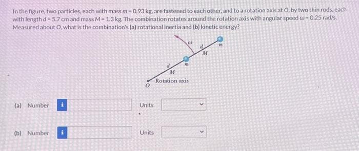 In the figure, two particles, each with mass m-0.93 kg, are fastened to each other, and to a rotation axis at O, by two thin rods, each
with length d=5.7 cm and mass M-1.3 kg. The combination rotates around the rotation axis with angular speed w-0.25 rad/s.
Measured about O, what is the combination's (a) rotational inertia and (b) kinetic energy?
(a) Number
(b) Number
0
Units
Units
m
00
M
Rotation axis
M