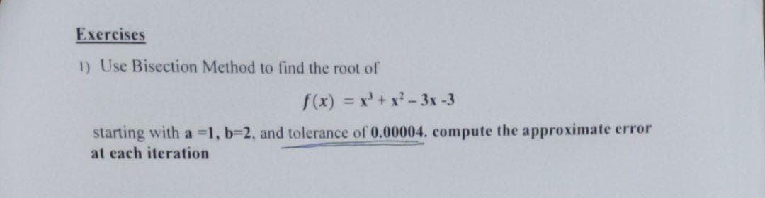 Exercises
1) Use Bisection Method to find the root of
f(x) = x³ + x²-3x -3
starting with a =1, b=2, and tolerance of 0.00004. compute the approximate error
at each iteration