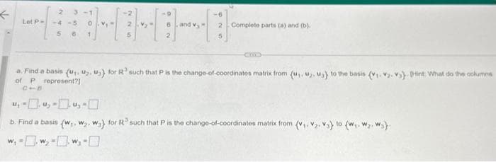 ←
2 3-1
Let P-4
5
-2
5
V₂
6
2
and v
2 Complete parts (a) and (b)
5
a. Find a basis (u. U. ₂) for R such that P is the change-of-coordinates matrix from (u,. u₂. ua) to the basis (v₁.v.v) int: What do the columns
of P represent?]
4,-0.4-0.45-0
b. Find a basis (w₁, W₂. wa) for R³ such that P is the change-of-coordinates matrix from (v₁.₂. Va) to (w₁. W₂, W₂)