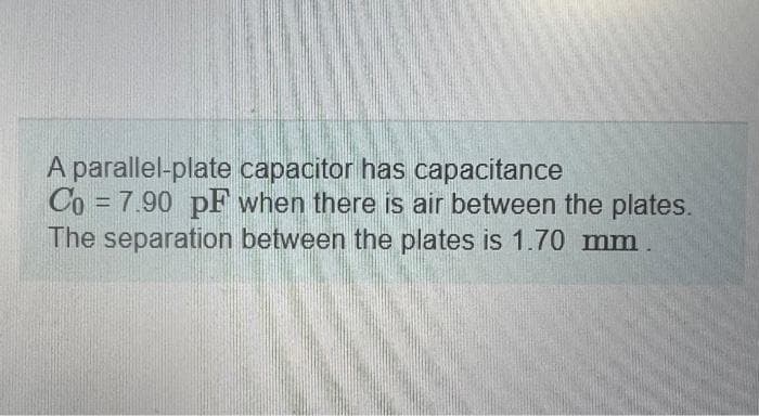 A parallel-plate capacitor has capacitance
Co = 7.90 pF when there is air between the plates.
The separation between the plates is 1.70 mm.