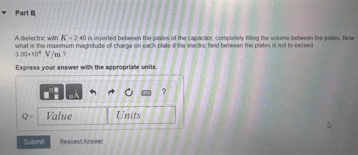 ✔ Part B
A dielectric with K = 2.40 is inserted between the plates of the capacitor, completely filling the volume between the plates. Now
what is the maximum magnitude of charge on each plate if the electric field between the plates is not to exceed
3.00×104 V/m?
Express your answer with the appropriate units.
μÀ
Q= Value
Submit Request Answer
→
Units
SWO
?