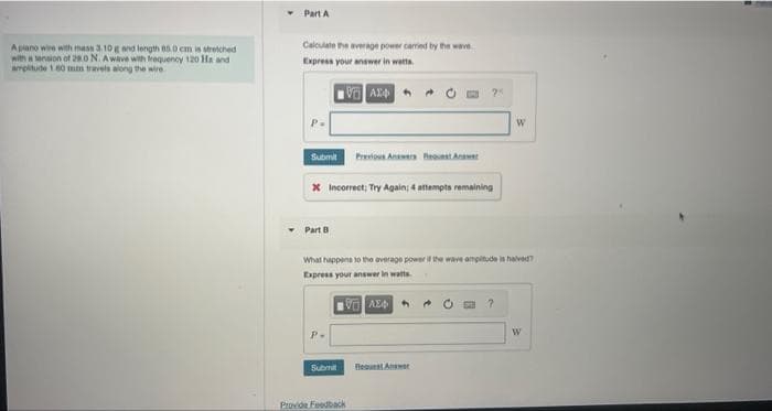 A piano wire with mass 3.10 g and length 85.0 cm is stretched
with a tension of 280 N. Awave with frequency 120 Ha and
amplitude 160 mm travels along the wire
Part A
Calculate the average power carried by the wave
Express your answer in watts.
P.
Submi
* Incorrect; Try Again; 4 attempts remaining
Part 8
P.
Previous Answers w
What happens to the average power if the wave amplitude is halved?
Express your answer in watts.
VAX
Submit
Provide Feedback
Best Answer
W
?
W