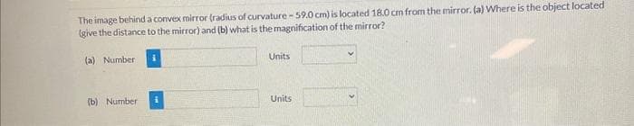 The image behind a convex mirror (radius of curvature-59.0 cm) is located 18.0 cm from the mirror. (a) Where is the object located
(give the distance to the mirror) and (b) what is the magnification of the mirror?
(a) Number
(b) Number
Units
Units