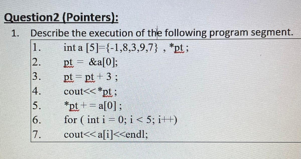 Question2 (Pointers):
Describe the execution of the following program segment.
1.
int a [5]={-1,8,3,9,7} , *pt;
pt = &a[0];
pt = pt + 3;
cout<< *pt;
1.
2.
3.
4.
5.
*pt += a[0];
for ( int i = 0; i< 5; i++)
a[0] ;
6.
7.
cout<< a[i]<<end%;
