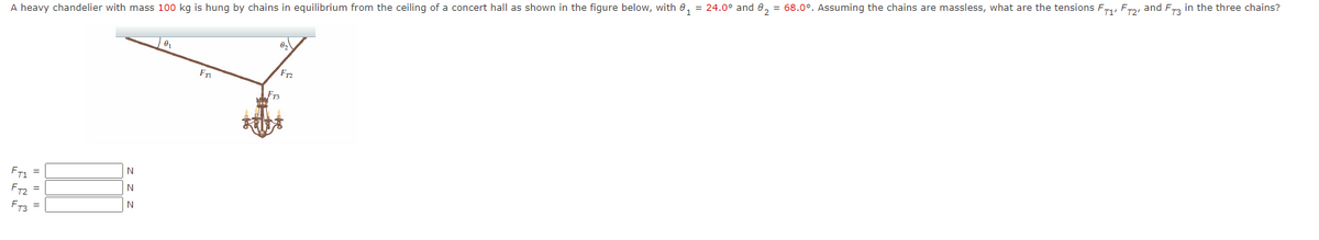 A heavy chandelier with mass 100 kg is hung by chains in equilibrium from the ceiling of a concert hall as shown in the figure below, with e, = 24.0° and 8, = 68.0°. Assuming the chains are massless, what are the tensions Fry Fray and F, in the three chains?
F2
Fr3
N
FT: =
N
F =
F3 =
