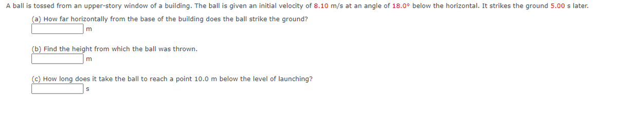 A ball is tossed from an upper-story window of a building. The ball is given an initial velocity of 8.10 m/s at an angle of 18.0° below the horizontal. It strikes the ground 5.00 s later.
(a) How far horizontally from the base of the building does the ball strike the ground?
m
(b) Find the height from which the ball was thrown.
(c) How long does it take the ball to reach a point 10.0 m below the level of launching?
