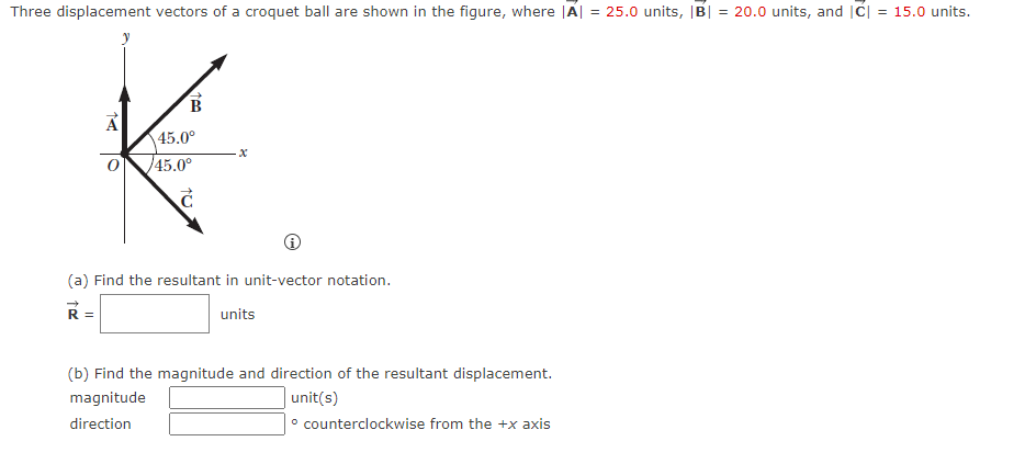 Three displacement vectors of a croquet ball are shown in the figure, where |A| = 25.0 units, |B| = 20.0 units, and |C| = 15.0 units.
%3!
%3D
45.0°
45.0°
(a) Find the resultant in unit-vector notation.
units
(b) Find the magnitude and direction of the resultant displacement.
magnitude
unit(s)
direction
° counterclockwise from the +x axis
