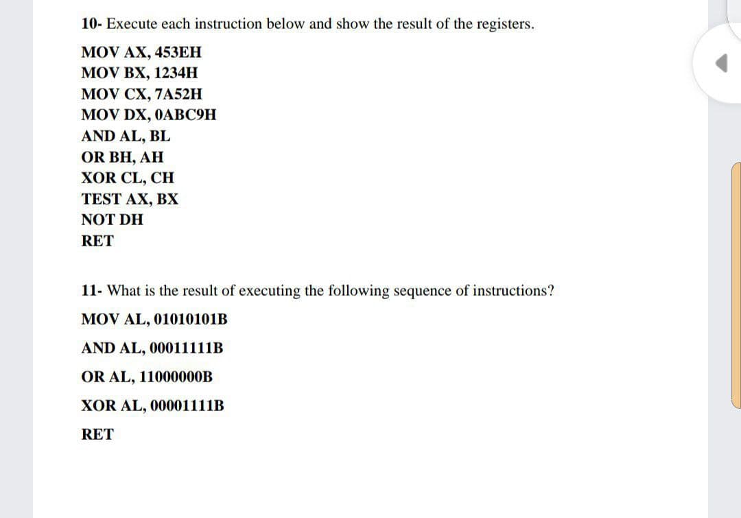 10- Execute each instruction below and show the result of the registers.
MOV AX, 45ЗЕН
MOV BX, 1234H
MOV CX, 7A52H
MOV DX, 0ABC9H
AND AL, BL
OR BH, AH
XOR CL, CH
TEST AX, BХ
NOT DH
RET
11- What is the result of executing the following sequence of instructions?
MOV AL, 01010101B
AND AL, 00011111B
OR AL, 11000000B
XOR AL, 00001111B
RET
