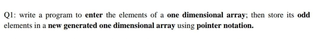 Q1: write a program to enter the elements of a one dimensional array; then store its odd
elements in a new generated one dimensional array using pointer notation.
