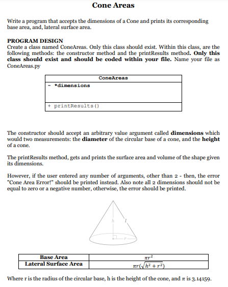 Cone Areas
Write a program that accepts the dimensions of a Cone and prints its corresponding
base area, and, lateral surface area.
PROGRAM DESIGN
Create a class named ConeAreas. Only this class should exist. Within this class, are the
following methods: the constructor method and the printResults method. Only this
class should exist and should be coded within your file. Name your file as
ConeAreas.py
ConeAreas
*dimensions
+ printResults ()
The constructor should accept an arbitrary value argument called dimensions which
would two measurements: the diameter of the circular base of a cone, and the height
of a cone.
The printResults method, gets and prints the surface area and volume of the shape given
its dimensions.
However, if the user entered any number of arguments, other than 2 - then, the error
"Cone Area Error!" should be printed instead. Also note all 2 dimensions should not be
equal to zero or a negative number, otherwise, the error should be printed.
Base Area
Lateral Surface Area
r(h? + r2)
Where r is the radius of the circular base, h is the height of the cone, and r is 3.14159.
