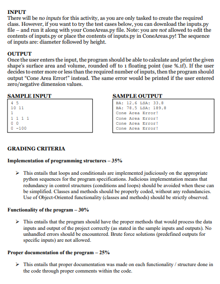 INPUT
There will be no inputs for this activity, as you are only tasked to create the required
class. However, if you want to try the test cases below, you can download the inputs.py
file – and run it along with your ConeAreas.py file. Note: you are not allowed to edit the
contents of inputs.py or place the contents of inputs.py in ConeAreas.py! The sequence
of inputs are: diameter followed by height.
OUTPUT
Once the user enters the input, the program should be able to calculate and print the given
shape's surface area and volume, rounded off to 1 floating point (use %.if). If the user
decides to enter more or less than the required number of inputs, then the program should
output "Cone Area Error!" instead. The same error would be printed if the user entered
zero/negative dimension values.
SAMPLE INPUT
SAMPLE OUTPUT
45
BA: 12.6 LSA: 33.8
10 11
BA: 78.5 LSA: 189.8
1
Cone Area Error!
1111
Cone Area Error!
Cone Area Error!
O -100
Cone Area Error!
GRADING CRITERIA
Implementation of programming structures – 35%
> This entails that loops and conditionals are implemented judiciously on the appropriate
python sequences for the program specifications. Judicious implementation means that
redundancy in control structures (conditions and loops) should be avoided when these can
be simplified. Classes and methods should be properly coded, without any redundancies.
Use of Object-Oriented functionality (classes and methods) should be strictly observed.
Functionality of the program – 30%
> This entails that the program should have the proper methods that would process the data
inputs and output of the project correctly (as stated in the sample inputs and outputs). No
unhandled errors should be encountered. Brute force solutions (predefined outputs for
specific inputs) are not allowed.
Proper documentation of the program – 25%
> This entails that proper documentation was made on each functionality / structure done in
the code through proper comments within the code.
