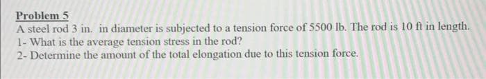 Problem 5
A steel rod 3 in. in diameter is subjected to a tension force of 5500 lb. The rod is 10 ft in length.
1- What is the average tension stress in the rod?
2- Determine the amount of the total elongation due to this tension force.