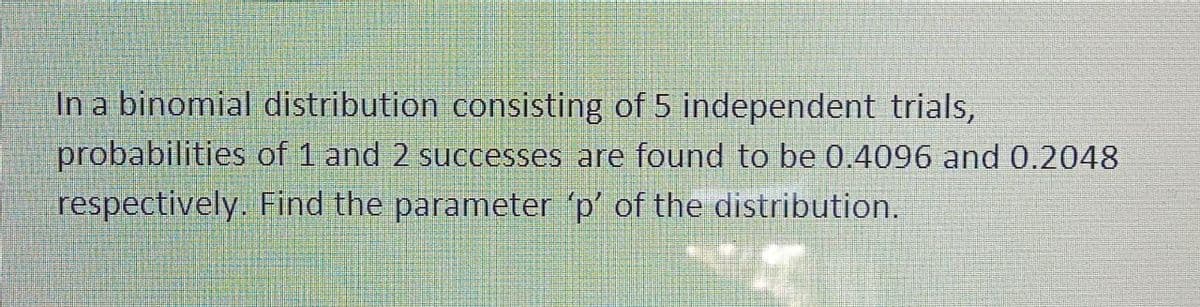 In a binomial distribution consisting of 5 independent trials,
probabilities of 1 and 2 successes are found to be 0.4096 and 0.2048
respectively. Find the parameter 'p' of the distribution.