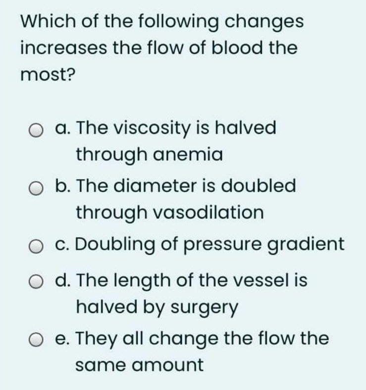 Which of the following changes
increases the flow of blood the
most?
O a. The viscosity is halved
through anemia
O b. The diameter is doubled
through vasodilation
c. Doubling of pressure gradient
O d. The length of the vessel is
halved by surgery
e. They all change the flow the
same amount
