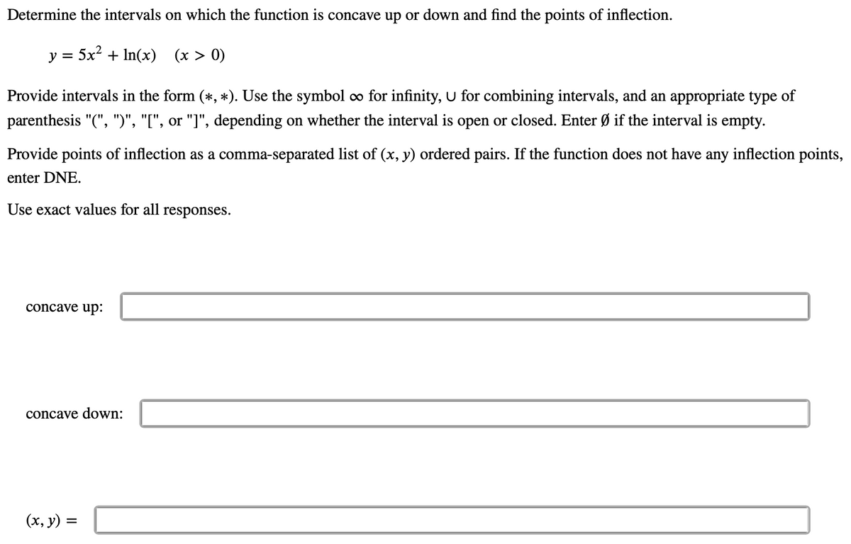 **Determine the intervals on which the function is concave up or down and find the points of inflection.**

\( y = 5x^2 + \ln(x) \quad (x > 0) \)

Provide intervals in the form \((\ast , \ast )\). Use the symbol \(\infty\) for infinity, \(\cup\) for combining intervals, and an appropriate type of parenthesis "(", ")", "[", or "]", depending on whether the interval is open or closed. Enter \(\varnothing\) if the interval is empty.

Provide points of inflection as a comma-separated list of \((x, y)\) ordered pairs. If the function does not have any inflection points, enter DNE.

Use exact values for all responses.

- **Concave up:** [Textbox]

- **Concave down:** [Textbox]

- \((x, y) =\) [Textbox]