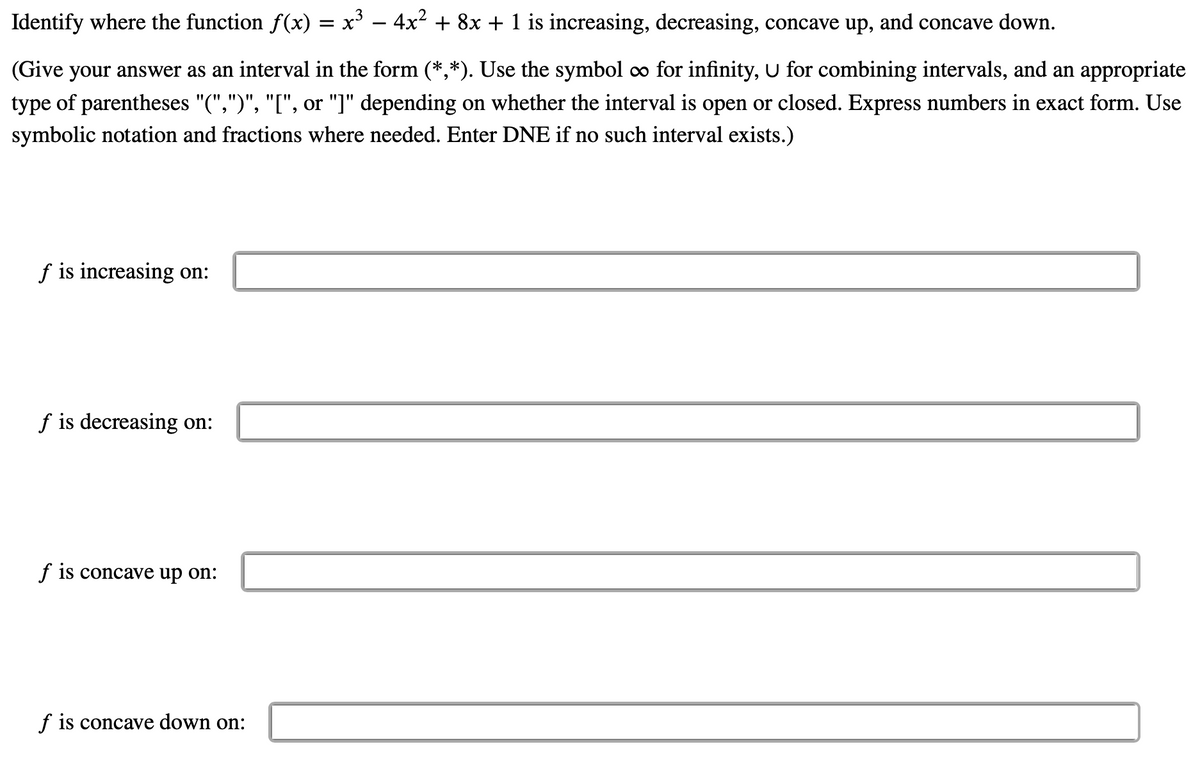 Identify where the function f(x) = x' – 4x² + 8x + 1 is increasing, decreasing, concave up, and concave down.
(Give your answer as an interval in the form (*,*). Use the symbol co for infinity, U for combining intervals, and an appropriate
type of parentheses "(",")", "[", or "]" depending on whether the interval is open or closed. Express numbers in exact form. Use
symbolic notation and fractions where needed. Enter DNE if no such interval exists.)
f is increasing on:
f is decreasing on:
f is concave up on:
f is concave down on:
