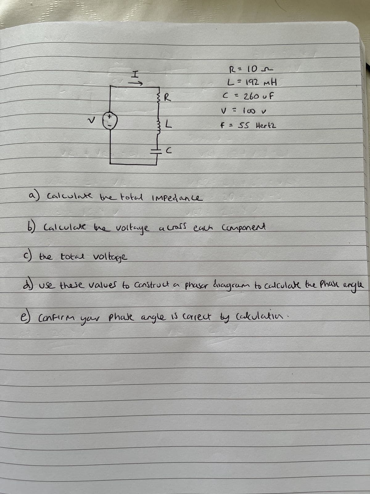 404
VO
I
{R
L
с
R = 105
L = 192 MH
C = 260 uf
V = 100 v
F = SS Hertz
a) calculate the total impediance
URSE
6) Calculate the voltage across each component
c) the total voltage
d) use these values to construct a phasar diagram to calculate the phase angle
e) Confirm your phate angle is correct by Calculatio
25
20