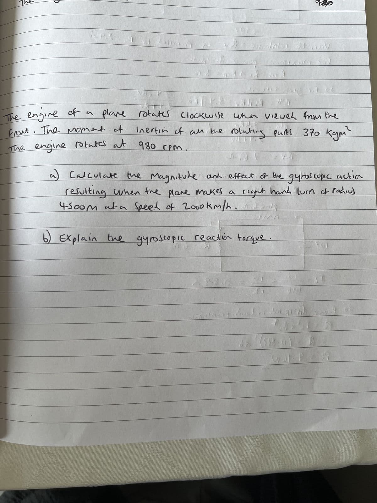 The engine of a plane
of a plane rotates
front. The moment of
The engine rotates at 980 rpm
FILELE
TITTLE
rotates Clockwise
<1
wise when viewed from the
1723)
Inertian of all the rotating parts 370 kgm²
F-V1
Calculate the Magnitude and effect of the gyroscopic actia
C
resulting when the plane makes a right hand turn of radius
4500m at a speel of 2000km/h
Explain the gyroscopic reactia torque
LET