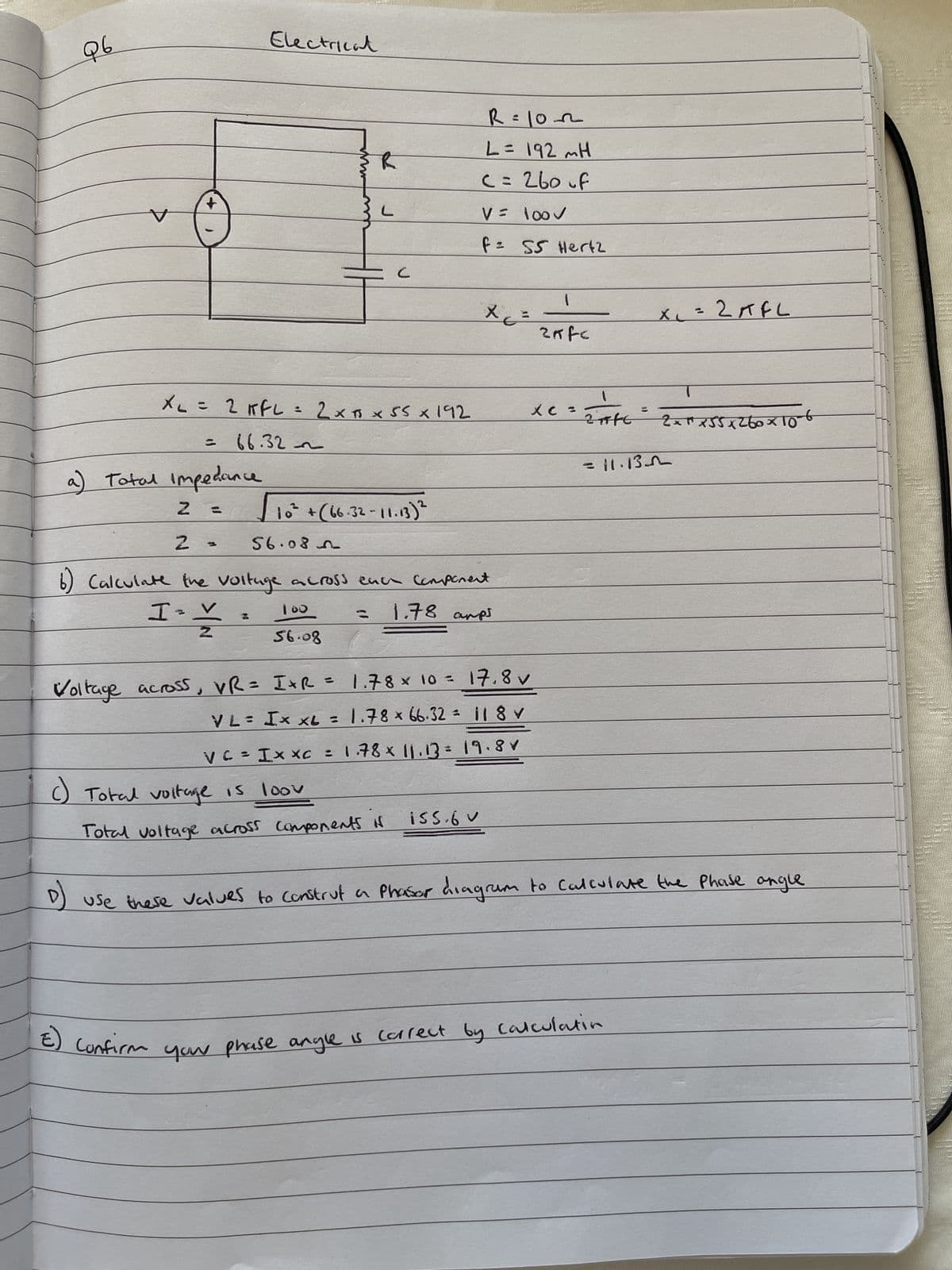 Q6
V
D
+
a) Total Impedance
N
XL = 2 KFL = 2 x 5 x 55 x 192
66.32~
=
Electrical
2 -
√ 10² + (66-32-11-13) ²
56.085
с
100
56.08
Voltage across, VR= IxR
VL= I x XL =
6) Calculate the voltage across each component
I-V
Ž
1.78 aps
Z
() Total voltage is loov
Total voltage across components if
R=1022
L = 192 mH
c = 260 of
V =
100✓
f =
SS Hertz
1.78 × 10 = 17.8 v
x
1.78 × 66.32 =
11 8 V
V C = I x xc = 1.78 × 11.13 = 19.8✓
iss.6 V
1
2nfc
x c =
1
2ffc
=11.13
x₁ = 2 AFL
E) Confirm your phase angle is correct by calculatin
2 x ²² x 55 x 2 60 x 106
use these values to construt a Phasor diagram to calculate the phase angle
Hels
LATES
Ch