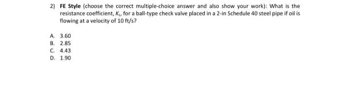 2) FE Style (choose the correct multiple-choice answer and also show your work): What is the
resistance coefficient, K, for a ball-type check valve placed in a 2-in Schedule 40 steel pipe if oil is
flowing at a velocity of 10 ft/s?
A. 3.60
В. 2.85
C. 4.43
D. 1.90
