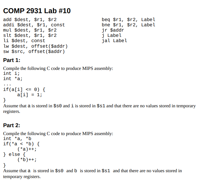 COMP 2931 Lab #10
add $dest, $r1, $r2
addi $dest, $r1, const
mul $dest, $r1, $r2
slt $dest, $r1, $r2
li $dest, const
lw $dest, offset($addr)
sw $src, offset ($addr)
beq $r1, $r2, Label
bne $r1, $r2, Label
jr $addr
j Label
jal Label
Part 1:
Compile the following C code to produce MIPS assembly:
int i;
int *a;
if(a[i] <= ®) {
a[i] = 1;
}
Assume that a is stored in $s0 and i is stored in $s1 and that there are no values stored in temporary
registers.
Part 2:
Compile the following C code to produce MIPS assembly:
int *a, *b
if(*a < *b) {
( *a)++;
} else {
( *b)++;
}
Assume that a is stored in $s0 and b is stored in $s1 and that there are no values stored in
temporary registers.
