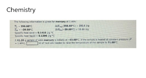 Chemistry
The following information is given for mercury at 1 atm:
T - 356.60°C
AHap (356.60°C)= 295.6 J/g
Allta(-39.00°C) - 11.60 1/g
T--39.00°C
Specific heat solid - 0.1410 1/9 °C
Specific heat liquid - 0.1390 J/g C
A 41.20 g sample of solid mercury is initially at -53.00°C. Ir the sample is heated at constant pressure (P
-1 atm),
kl of heat are needed to raise the temperature of the sample to 71.00°C.
