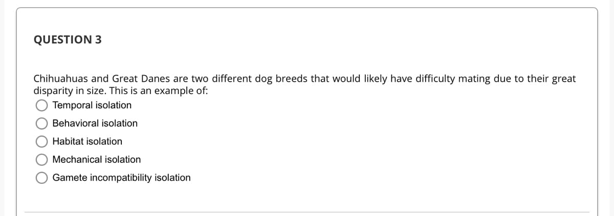 QUESTION 3
Chihuahuas and Great Danes are two different dog breeds that would likely have difficulty mating due to their great
disparity in size. This is an example of:
Temporal isolation
Behavioral isolation
Habitat isolation
Mechanical isolation
Gamete incompatibility isolation
OOO
