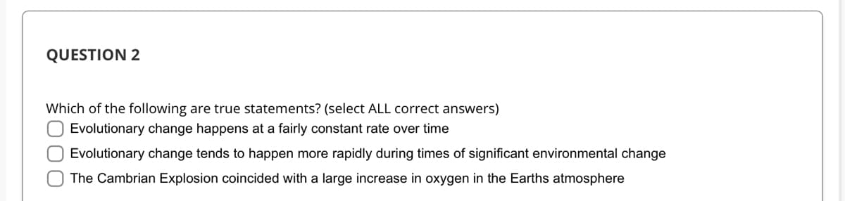 QUESTION 2
Which of the following are true statements? (select ALL correct answers)
Evolutionary change happens at a fairly constant rate over time
O Evolutionary change tends to happen more rapidly during times of significant environmental change
The Cambrian Explosion coincided with a large increase in oxygen in the Earths atmosphere
