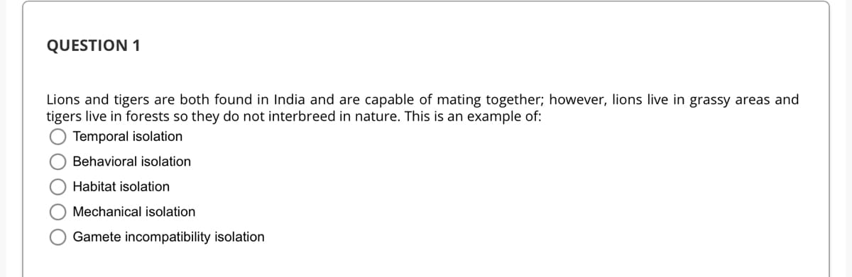 QUESTION 1
Lions and tigers are both found in India and are capable of mating together; however, lions live in grassy areas and
tigers live in forests so they do not interbreed in nature. This is an example of:
Temporal isolation
Behavioral isolation
Habitat isolation
Mechanical isolation
Gamete incompatibility isolation
OOO
