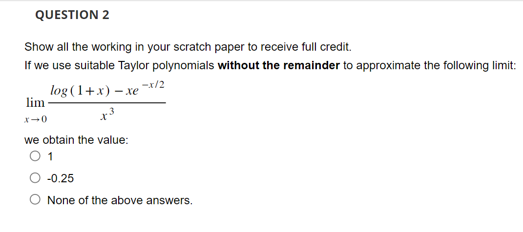 QUESTION 2
Show all the working in your scratch paper to receive full credit.
If we use suitable Taylor polynomials without the remainder to approximate the following limit:
log (1+x) -.
- xe
x3
lim
x →0
we obtain the value:
1
-x/2
-0.25
None of the above answers.