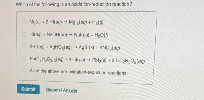 Which of the following is an oxidation-reduction reaction?
Mg(s) + 2 Hl(aq) → Mgl2(aq) + H₂(g)
OHI(aq) + NaOH(aq) → Nal(aq) + H₂O(0)
OKBr(aq) + AgNO3(aq) → AgBr(s) + KNO3(aq)
O Pb(C₂H30₂)2(aq) + 2 Lil(aq) → Pbl2(s) + 2 LiC₂H3O2(aq)
All of the above are oxidation-reduction reactions.
Submit Request Answer