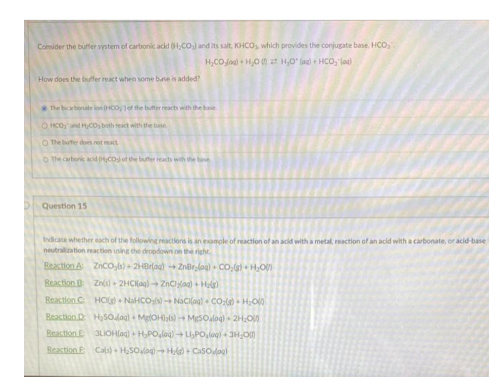 Consider the buffer system of carbonic acid (H₂CO₂) and its salt, KHCO₂, which provides the conjugate base, HCO,.
H_COjlog) + HJO W 7 HyO" loạ) + HCOy loa)
How does the buffer react when some base is added?
The bicarbonate ion (HCO) of the buffer reacts with the base.
OHCO and H₂CO, both react with the base.
O The buffer does not react.
O The carbonic acid (H₂CO₂) of the buffer reacts with the base
Question 15
Indicate whether each of the following reactions is an example of reaction of an acid with a metal, reaction of an acid with a carbonate, or acid-base
neutralization reaction using the dropdown on the right.
Reaction A:
ZnCO3(s) + 2HBr(aq) → ZnBr₂(aq) + CO₂(g) + H₂O(l)
Reaction B:
Zn(s) + 2HCl(aq) → ZnCl₂(aq) + H₂(g)
HCI(g) + NaHCO3(s)→ NaCl(aq) + CO₂(g) + H₂O(0)
H₂SO4(aq) + Mg(OH)2(s)→ MgSO4(aq) + 2H₂O(1)
3LIOH(aq) + H₂PO₂(aq) → Li₂PO₂(aq) + 3H₂O(0)
Cal(s) + H₂SO4(aq) → H₂(g) + CaSO₂(aq)
Reaction C:
Reaction D:
Reaction E:
Reaction E