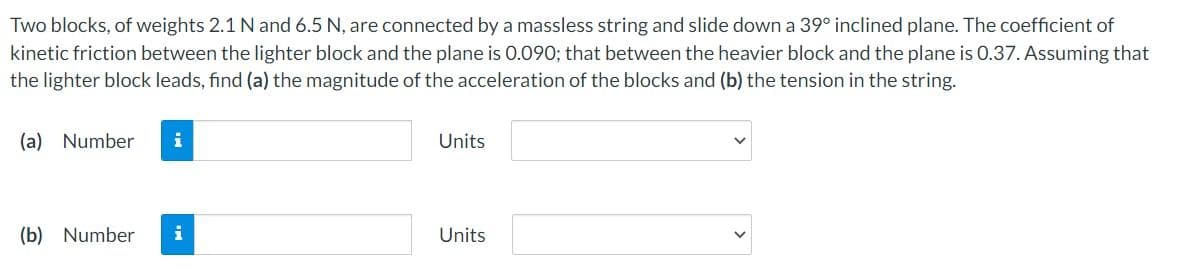 Two blocks, of weights 2.1 N and 6.5 N, are connected by a massless string and slide down a 39° inclined plane. The coefficient of
kinetic friction between the lighter block and the plane is 0.090; that between the heavier block and the plane is 0.37. Assuming that
the lighter block leads, find (a) the magnitude of the acceleration of the blocks and (b) the tension in the string.
(a) Number i
(b) Number
Units
Units