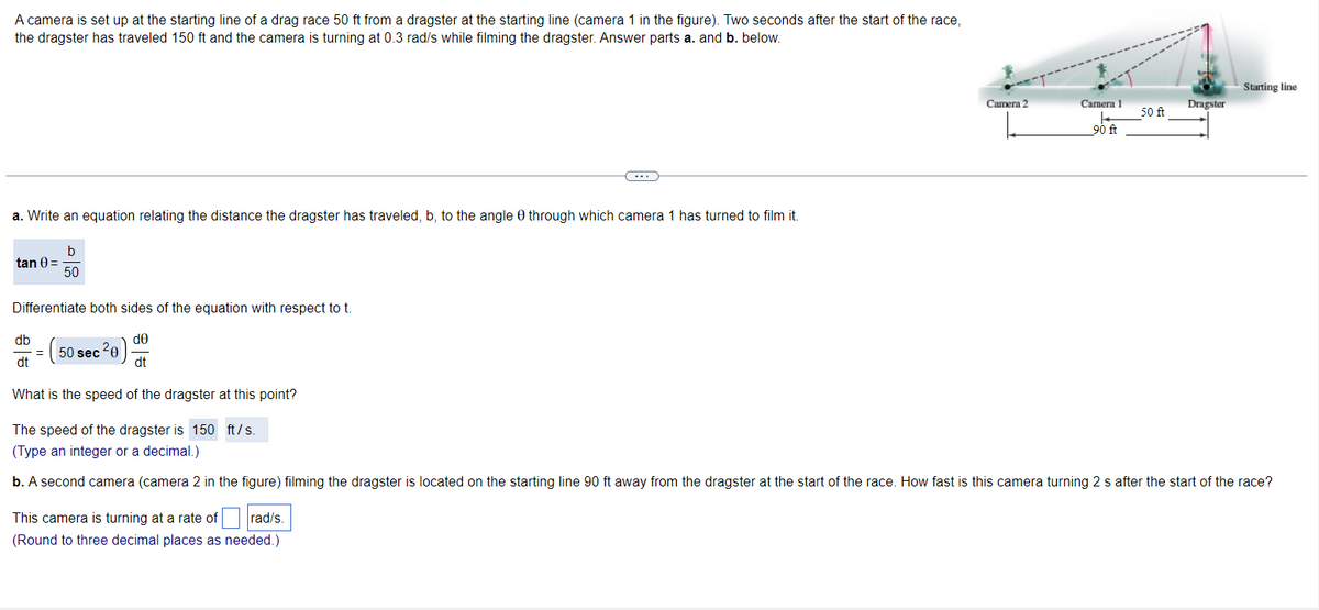 A camera is set up at the starting line of a drag race 50 ft from a dragster at the starting line (camera 1 in the figure). Two seconds after the start of the race,
the dragster has traveled 150 ft and the camera is turning at 0.3 rad/s while filming the dragster. Answer parts a. and b. below.
a. Write an equation relating the distance the dragster has traveled, b, to the angle 0 through which camera 1 has turned to film it.
b
50
tan 0 =
Differentiate both sides of the equation with respect to t.
de
dt
db
dt
50 sec ²0
Camera 2
This camera is turning at a rate of rad/s.
(Round to three decimal places as needed.)
Camera 1
_90 ft
50 ft
Dragster
Starting line
What is the speed of the dragster at this point?
The speed of the dragster is 150 ft/s.
(Type an integer or a decimal.)
b. A second camera (camera 2 in the figure) filming the dragster is located on the starting line 90 ft away from the dragster at the start of the race. How fast is this camera turning 2 s after the start of the race?