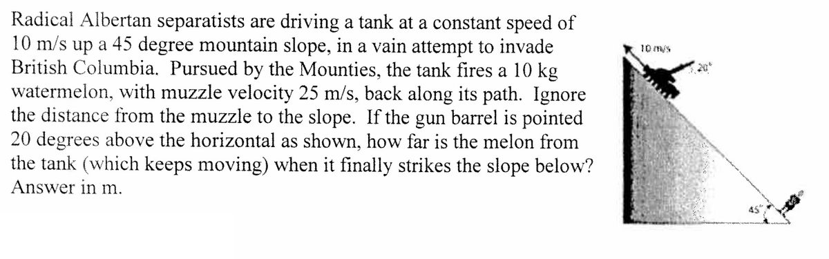 Radical Albertan separatists are driving a tank at a constant speed of
10 m/s up a 45 degree mountain slope, in a vain attempt to invade
British Columbia. Pursued by the Mounties, the tank fires a 10 kg
watermelon, with muzzle velocity 25 m/s, back along its path. Ignore
the distance from the muzzle to the slope. If the gun barrel is pointed
20 degrees above the horizontal as shown, how far is the melon from
the tank (which keeps moving) when it finally strikes the slope below?
Answer in m.