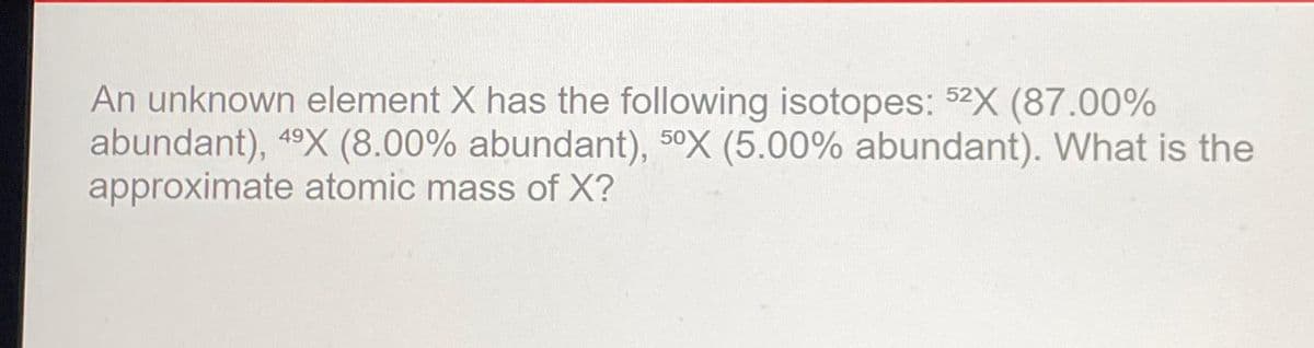 An unknown element X has the following isotopes: 52X (87.00%
abundant), 49X (8.00% abundant), 50X (5.00% abundant). What is the
approximate atomic mass of X?